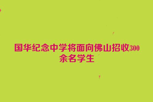 国华纪念中学将面向佛山招收300余名学生