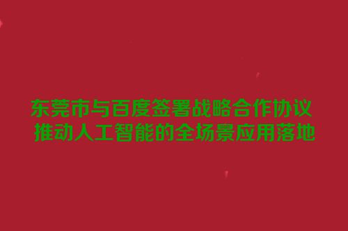 东莞市与百度签署战略合作协议 推动人工智能的全场景应用落地