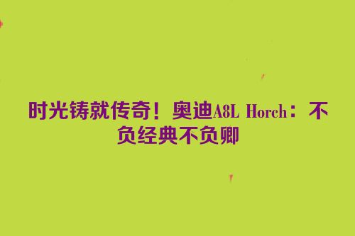 时光铸就传奇！奥迪A8L Horch：不负经典不负卿