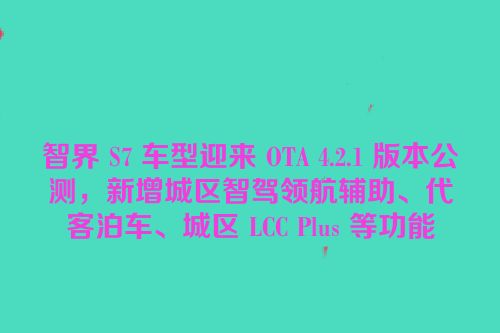 智界 S7 车型迎来 OTA 4.2.1 版本公测，新增城区智驾领航辅助、代客泊车、城区 LCC Plus 等功能