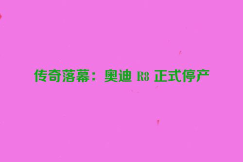 传奇落幕：奥迪 R8 正式停产