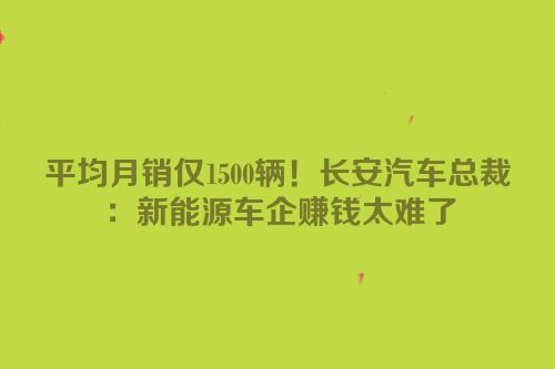 平均月销仅1500辆！长安汽车总裁：新能源车企赚钱太难了