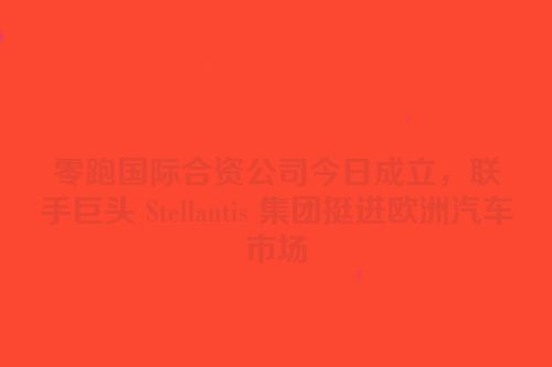 零跑国际合资公司今日成立，联手巨头 Stellantis 集团挺进欧洲汽车市场