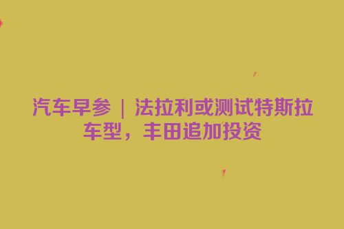 汽车早参 | 法拉利或测试特斯拉车型，丰田追加投资