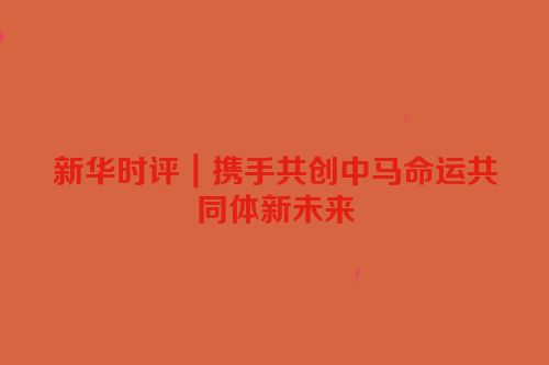 新华时评｜携手共创中马命运共同体新未来