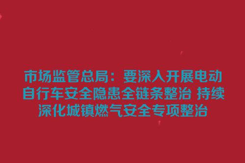 市场监管总局：要深入开展电动自行车安全隐患全链条整治 持续深化城镇燃气安全专项整治