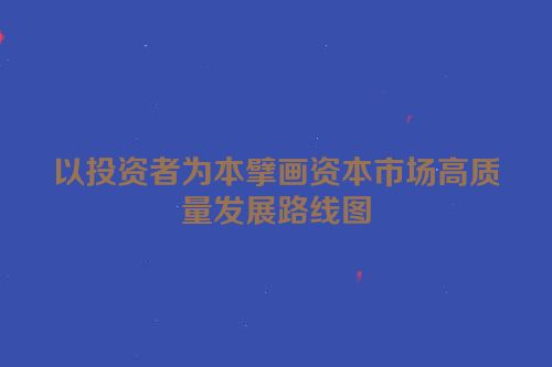 以投资者为本擘画资本市场高质量发展路线图