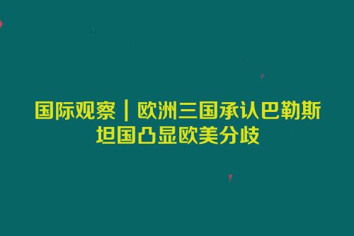 国际观察｜欧洲三国承认巴勒斯坦国凸显欧美分歧