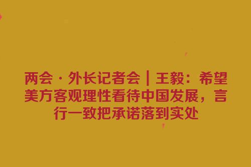 两会·外长记者会｜王毅：希望美方客观理性看待中国发展，言行一致把承诺落到实处