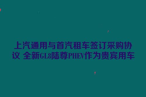 上汽通用与首汽租车签订采购协议 全新GL8陆尊PHEV作为贵宾用车
