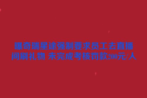 曝奇瑞星途强制要求员工去直播间刷礼物 未完成考核罚款200元/人