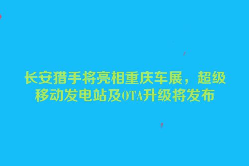 长安猎手将亮相重庆车展，超级移动发电站及OTA升级将发布