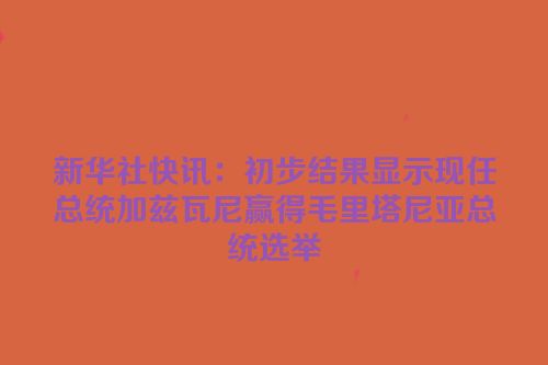 新华社快讯：初步结果显示现任总统加兹瓦尼赢得毛里塔尼亚总统选举