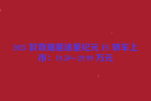 2025 款奇瑞星途星纪元 ES 轿车上市：19.59~29.99 万元