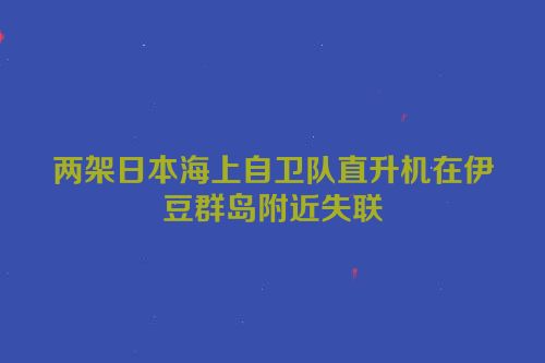 两架日本海上自卫队直升机在伊豆群岛附近失联