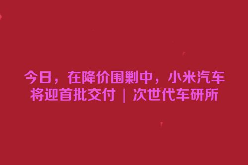 今日，在降价围剿中，小米汽车将迎首批交付 | 次世代车研所