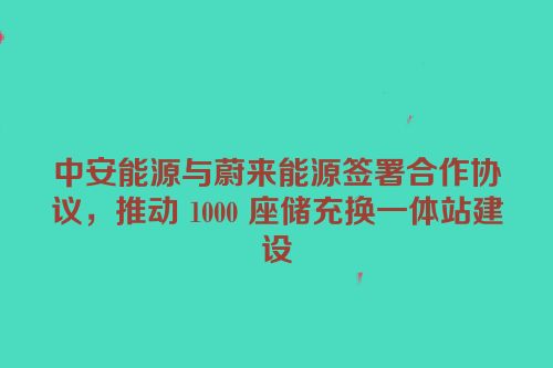 中安能源与蔚来能源签署合作协议，推动 1000 座储充换一体站建设