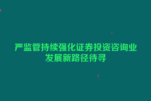 严监管持续强化证券投资咨询业发展新路径待寻