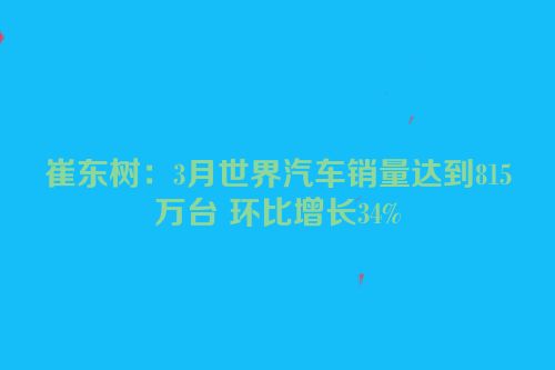崔东树：3月世界汽车销量达到815万台 环比增长34%