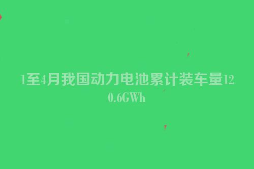 1至4月我国动力电池累计装车量120.6GWh
