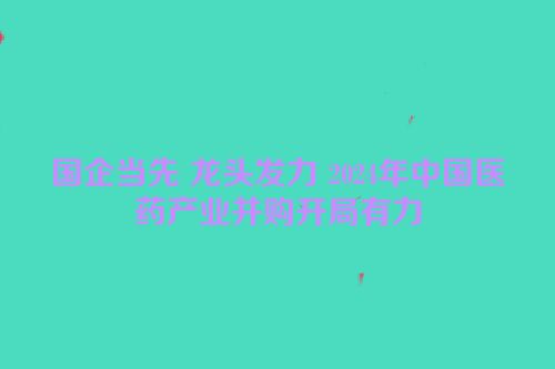 国企当先 龙头发力 2024年中国医药产业并购开局有力