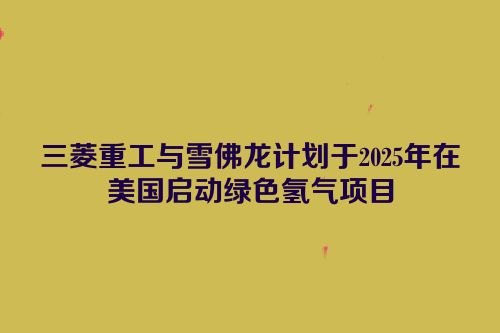 三菱重工与雪佛龙计划于2025年在美国启动绿色氢气项目