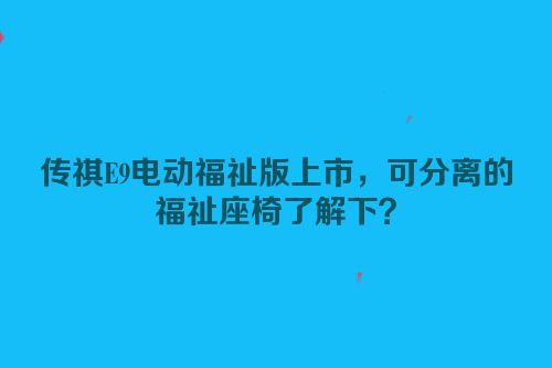 传祺E9电动福祉版上市，可分离的福祉座椅了解下？