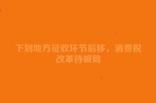 下划地方征收环节后移，消费税改革待破局