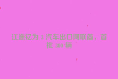 江淮钇为 3 汽车出口阿联酋，首批 300 辆