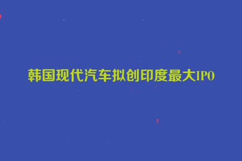 韩国现代汽车拟创印度最大IPO