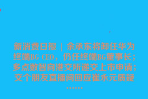 新消费日报 | 余承东将卸任华为终端BG CEO，仍任终端BG董事长；多点数智向港交所递交上市申请；交个朋友直播间回应崔永元质疑……