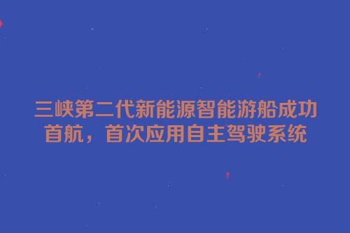 三峡第二代新能源智能游船成功首航，首次应用自主驾驶系统