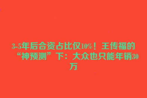 3-5年后合资占比仅10%！王传福的“神预测”下：大众也只能年销30万