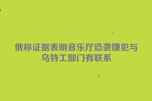俄称证据表明音乐厅恐袭嫌犯与乌特工部门有联系