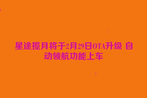 星途揽月将于2月29日OTA升级 自动领航功能上车