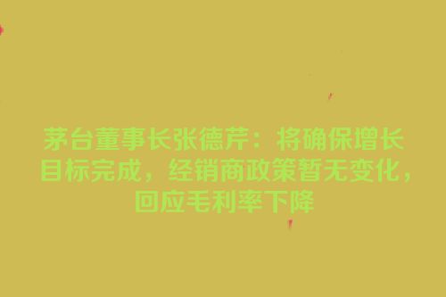 茅台董事长张德芹：将确保增长目标完成，经销商政策暂无变化，回应毛利率下降