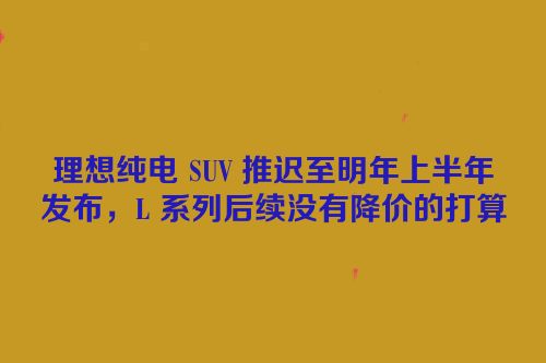 理想纯电 SUV 推迟至明年上半年发布，L 系列后续没有降价的打算