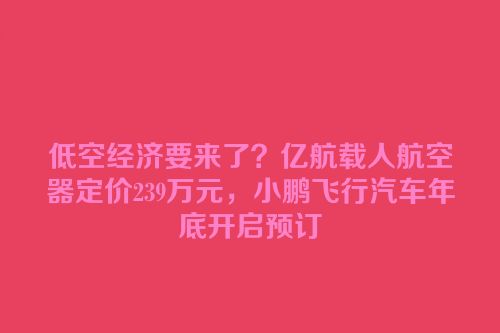 低空经济要来了？亿航载人航空器定价239万元，小鹏飞行汽车年底开启预订