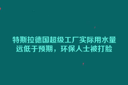 特斯拉德国超级工厂实际用水量远低于预期，环保人士被打脸