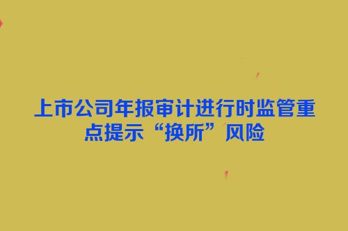 上市公司年报审计进行时监管重点提示“换所”风险