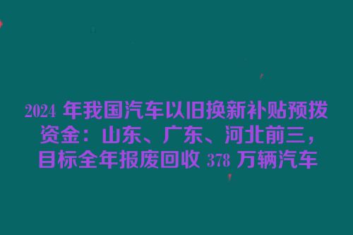 2024 年我国汽车以旧换新补贴预拨资金：山东、广东、河北前三，目标全年报废回收 378 万辆汽车