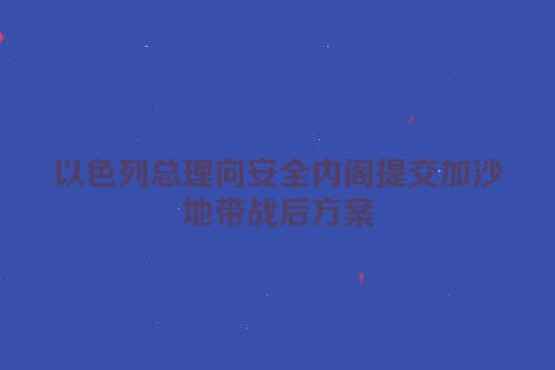 以色列总理向安全内阁提交加沙地带战后方案