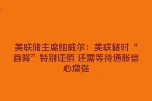 美联储主席鲍威尔：美联储对“首降”特别谨慎 还需等待通胀信心增强