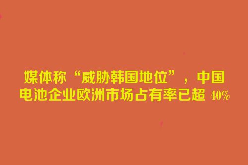 媒体称“威胁韩国地位”，中国电池企业欧洲市场占有率已超 40%