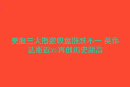 美股三大指数收盘涨跌不一 英伟达涨近5%再创历史新高