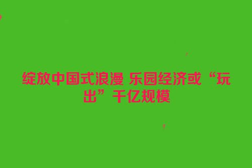 绽放中国式浪漫 乐园经济或“玩出”千亿规模