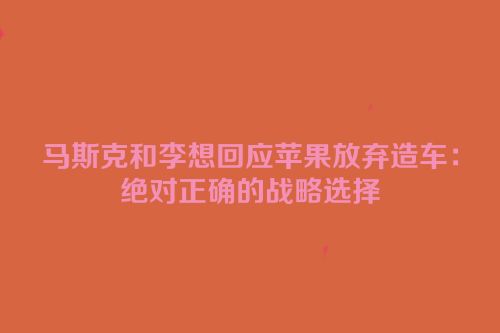 马斯克和李想回应苹果放弃造车：绝对正确的战略选择