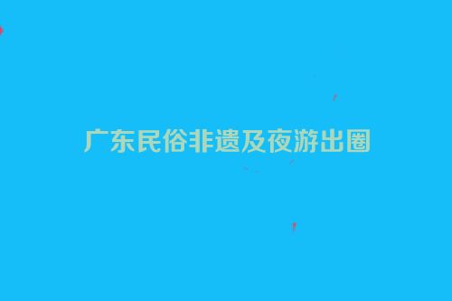 广东民俗非遗及夜游出圈