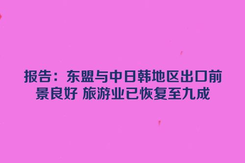 报告：东盟与中日韩地区出口前景良好 旅游业已恢复至九成