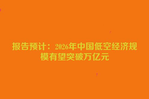 报告预计：2026年中国低空经济规模有望突破万亿元